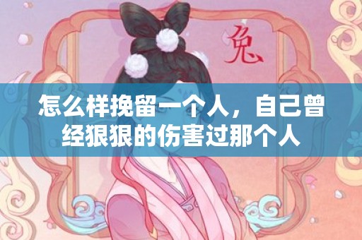 怎么样挽留一个人，自己曾经狠狠的伤害过那个人