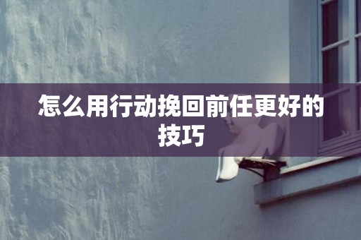 怎么用行动挽回前任更好的技巧