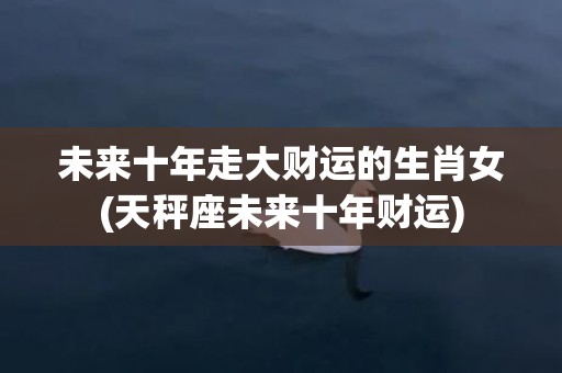 未来十年走大财运的生肖女(天秤座未来十年财运)