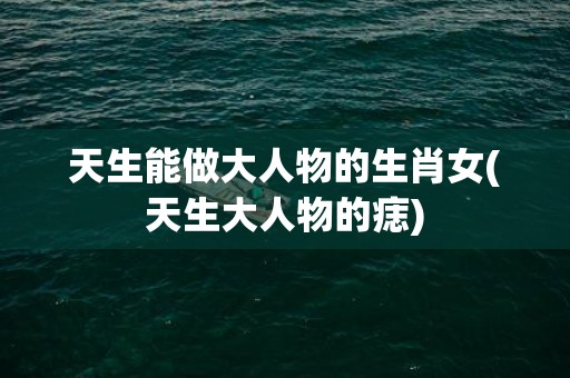 天生能做大人物的生肖女(天生大人物的痣)