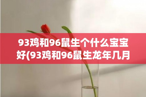 93鸡和96鼠生个什么宝宝好(93鸡和96鼠生龙年几月宝宝好呢)