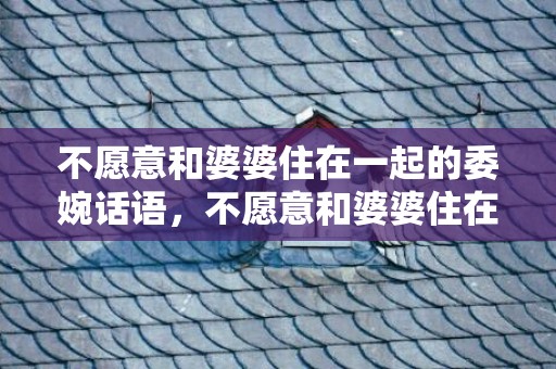 不愿意和婆婆住在一起的委婉话语，不愿意和婆婆住在一起怎么办？想和婆婆分开住妙招