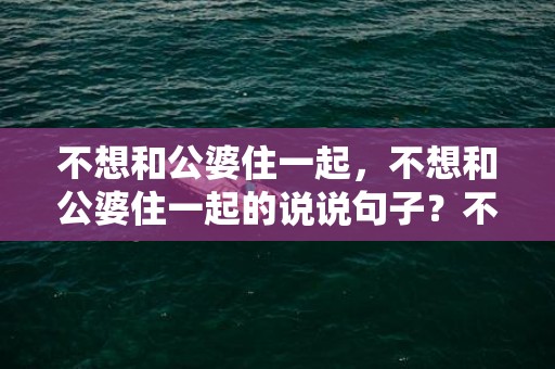 不想和公婆住一起，不想和公婆住一起的说说句子？不想跟婆婆住一起的经典语录