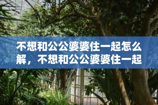 不想和公公婆婆住一起怎么解，不想和公公婆婆住一起的说说，和婆婆分开住的说说