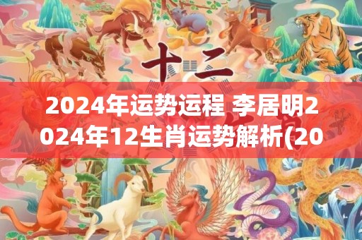 2024年运势运程 李居明2024年12生肖运势解析(2024年运势运势)