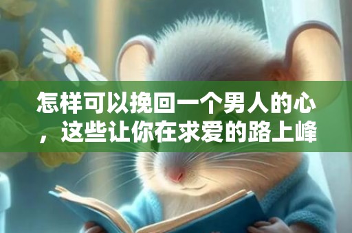 怎样可以挽回一个男人的心，这些让你在求爱的路上峰回路转