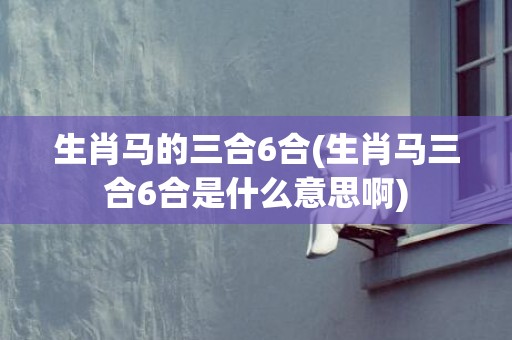 生肖马的三合6合(生肖马三合6合是什么意思啊)