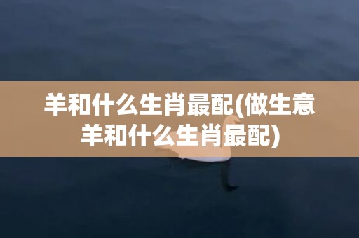 羊和什么生肖最配(做生意羊和什么生肖最配)