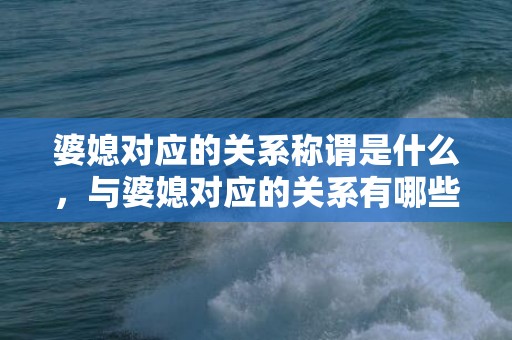 婆媳对应的关系称谓是什么，与婆媳对应的关系有哪些类型，如何处理好婆媳之间的关系