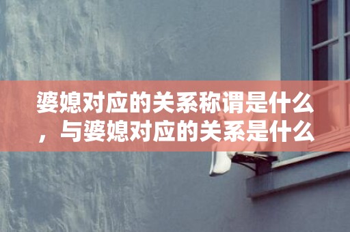 婆媳对应的关系称谓是什么，与婆媳对应的关系是什么关系？婆媳关系处不好