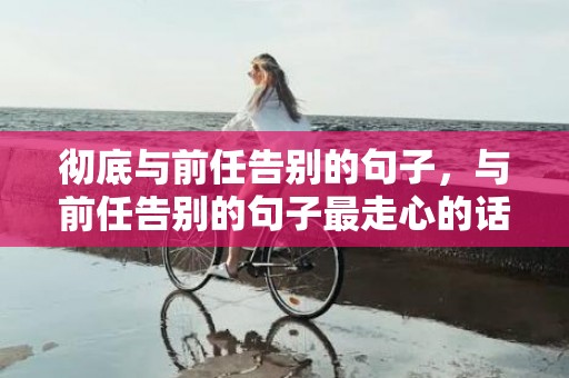 彻底与前任告别的句子，与前任告别的句子最走心的话 跟前任告别最好的方式