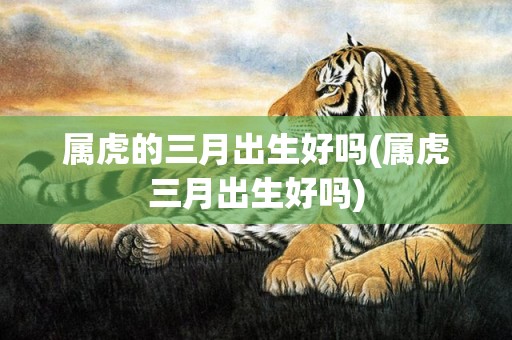 属虎的三月出生好吗(属虎三月出生好吗)