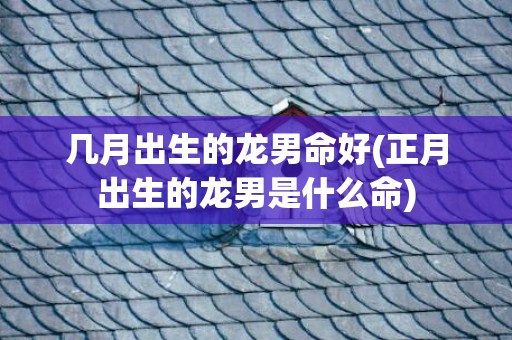 几月出生的龙男命好(正月出生的龙男是什么命)