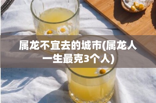 属龙不宜去的城市(属龙人一生最克3个人)
