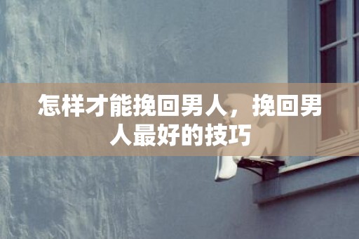 怎样才能挽回男人，挽回男人最好的技巧