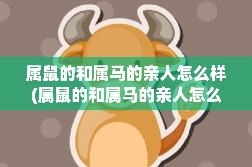 属鼠的和属马的亲人怎么样(属鼠的和属马的亲人怎么样怎么化解)