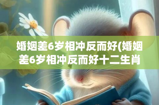婚姻差6岁相冲反而好(婚姻差6岁相冲反而好十二生肖排名)