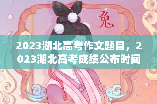 2023湖北高考作文题目，2023湖北高考成绩公布时间及查询入口(具体时间)