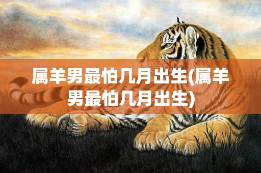 属羊男最怕几月出生(属羊男最怕几月出生)