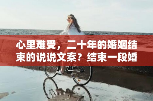 心里难受，二十年的婚姻结束的说说文案？结束一段婚姻说说