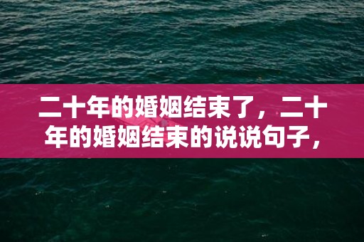 二十年的婚姻结束了，二十年的婚姻结束的说说句子，结婚二十年离婚的心情