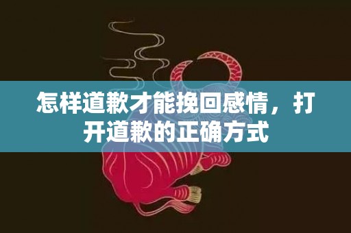 怎样道歉才能挽回感情，打开道歉的正确方式