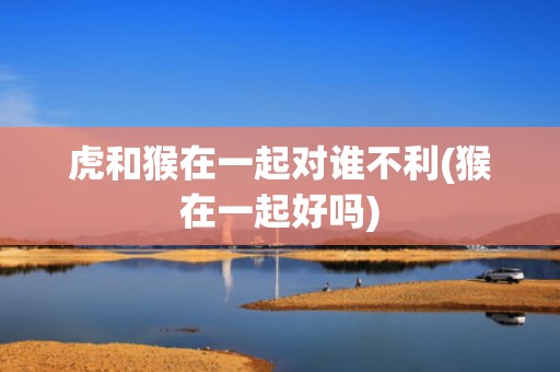 虎和猴在一起对谁不利(猴在一起好吗)