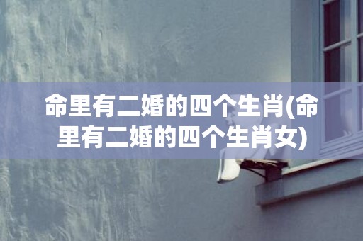 命里有二婚的四个生肖(命里有二婚的四个生肖女)