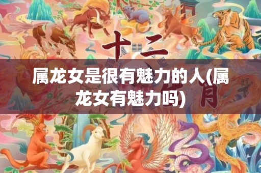 属龙女是很有魅力的人(属龙女有魅力吗)