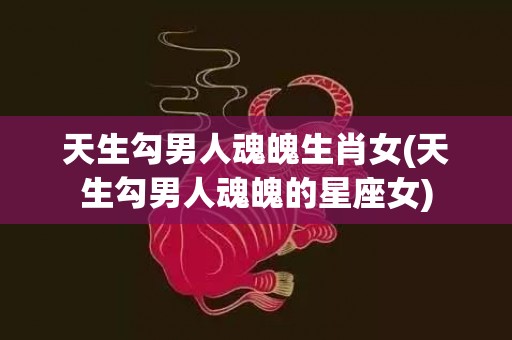 天生勾男人魂魄生肖女(天生勾男人魂魄的星座女)