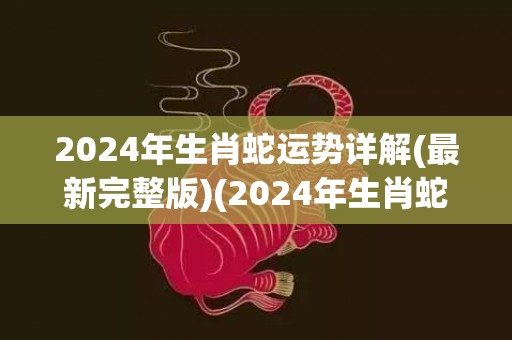 2024年生肖蛇运势详解(最新完整版)(2024年生肖蛇犯太岁吗)