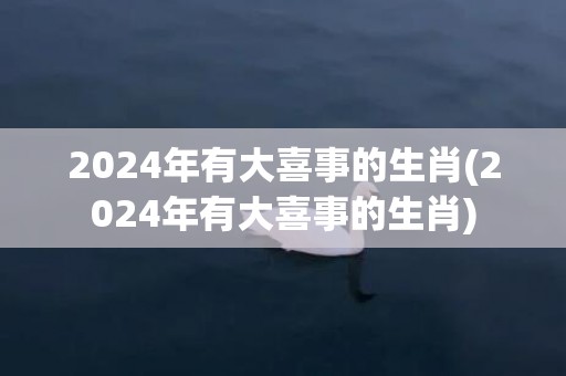 2024年有大喜事的生肖(2024年有大喜事的生肖)