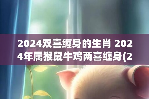 2024双喜缠身的生肖 2024年属猴鼠牛鸡两喜缠身(2024年是双喜年吗)