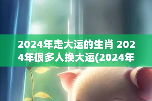 2024年走大运的生肖 2024年很多人换大运(2024年走大运的生肖女)