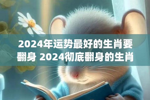 2024年运势最好的生肖要翻身 2024彻底翻身的生肖(2024年运势最好的几个生肖)