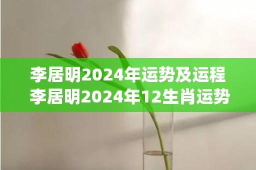 李居明2024年运势及运程 李居明2024年12生肖运势解析(李居明2024年运势及运程)