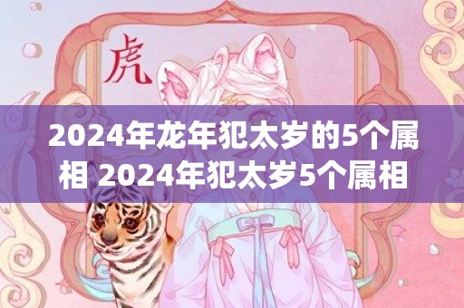 2024年龙年犯太岁的5个属相 2024年犯太岁5个属相一览表(2024年龙年犯太岁的5个属相图片)