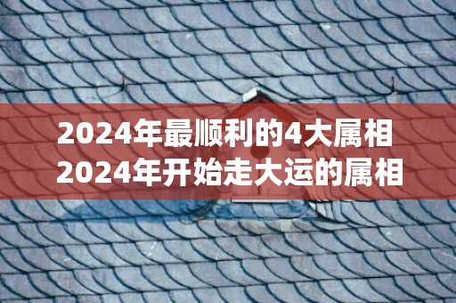 2024年最顺利的4大属相 2024年开始走大运的属相(2024年最顺利的生肖)