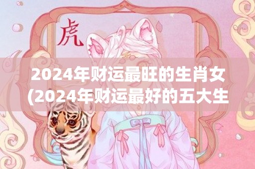 2024年财运最旺的生肖女(2024年财运最好的五大生肖)