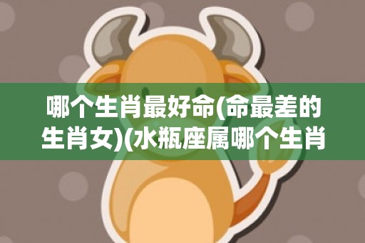 哪个生肖最好命(命最差的生肖女)(水瓶座属哪个生肖最好命)