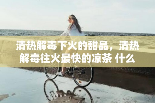 清热解毒下火的甜品，清热解毒往火最快的凉茶 什么茶清热解毒往火