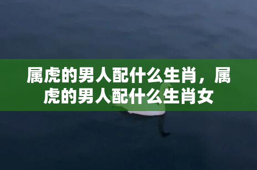 属虎的男人配什么生肖，属虎的男人配什么生肖女
