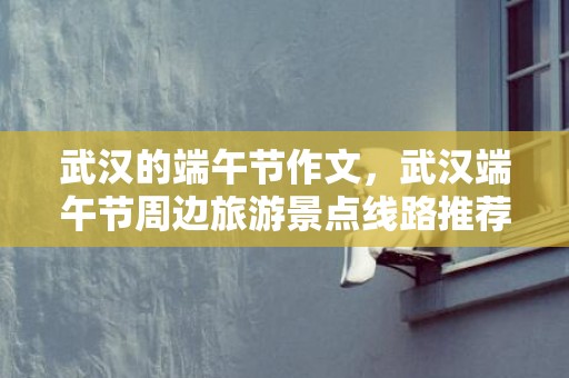 武汉的端午节作文，武汉端午节周边旅游景点线路推荐2023
