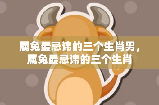 属兔最忌讳的三个生肖男，属兔最忌讳的三个生肖