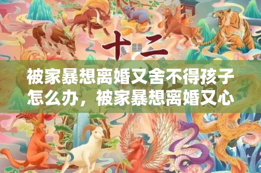 被家暴想离婚又舍不得孩子怎么办，被家暴想离婚又心软怎么办呢