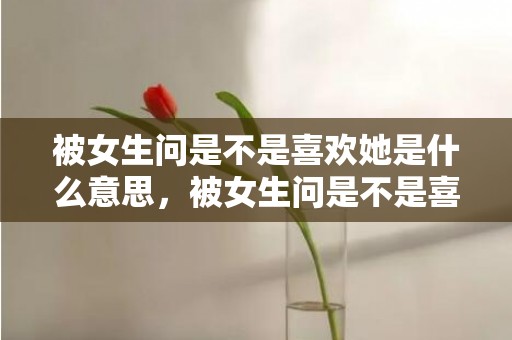 被女生问是不是喜欢她是什么意思，被女生问是不是喜欢她怎么回答显得高情商 女生说很胖高情商回答