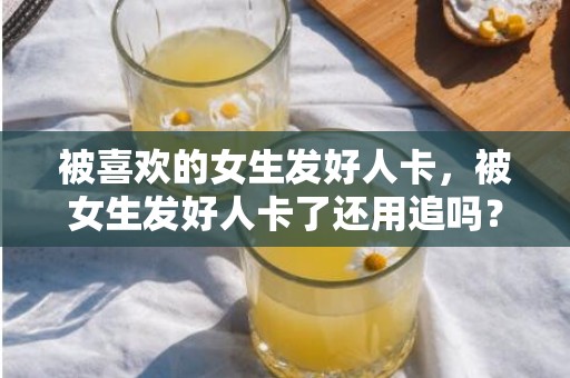 被喜欢的女生发好人卡，被女生发好人卡了还用追吗？领了好人卡还要追吗
