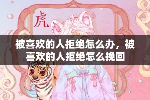 被喜欢的人拒绝怎么办，被喜欢的人拒绝怎么挽回