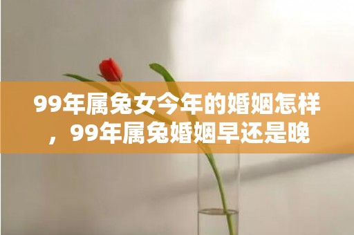 99年属兔女今年的婚姻怎样，99年属兔婚姻早还是晚