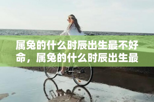 属兔的什么时辰出生最不好命，属兔的什么时辰出生最好命